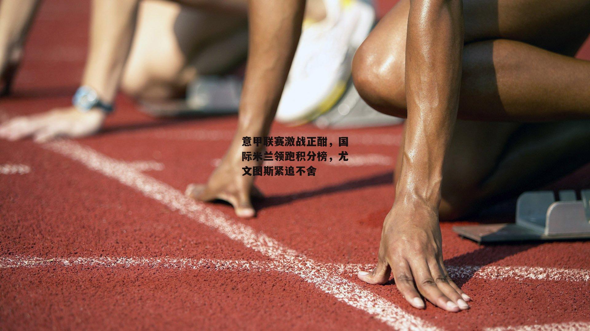 意甲联赛激战正酣，国际米兰领跑积分榜，尤文图斯紧追不舍